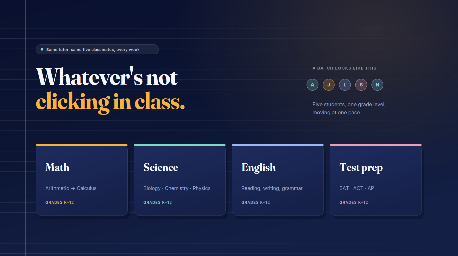 Whatever's not clicking in class: Math from arithmetic to calculus, Science covering biology, chemistry and physics, English reading, writing and grammar, and SAT, ACT and AP test prep, for grades K to 12.